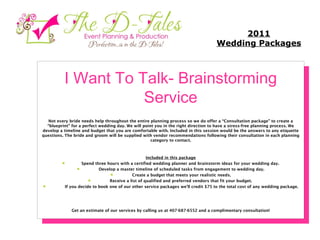I Want To Talk- Brainstorming Service Not every bride needs help throughout the entire planning process so we do offer a “Consultation package” to create a “blueprint” for a perfect wedding day. We will point you in the right direction to have a stress-free planning process. We develop a timeline and budget that you are comfortable with. Included in this session would be the answers to any etiquette questions. The bride and groom will be supplied with vendor recommendations following their consultation in each planning category to contact. Included in this package         Spend three hours with a certified wedding planner and brainstorm ideas for your wedding day.          Develop a master timeline of scheduled tasks from engagement to wedding day.          Create a budget that meets your realistic needs.          Receive a list of qualified and preferred vendors that fit your budget.           If you decide to book one of our other service packages we'll credit $75 to the total cost of any wedding package. Get an estimate of our services by calling us at 407-687-6552 and a complimentary consultation! 2011 Wedding Packages 