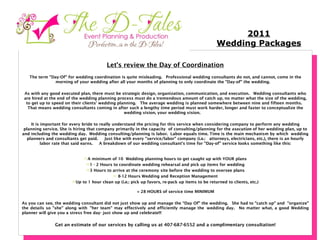 Let’s review the Day of Coordination The term "Day-Of" for wedding coordination is quite misleading.  Professional wedding consultants do not, and cannot, come in the morning of your wedding after all your months of planning to only coordinate the "Day-of" the wedding.     As with any good executed plan, there must be strategic design, organization, communication, and execution.  Wedding consultants who are hired at the end of the wedding planning process must do a tremendous amount of catch up, no matter what the size of the wedding, to get up to speed on their clients' wedding planning.  The average wedding is planned somewhere between nine and fifteen months.  That means wedding consultants coming in after such a lengthy time period must work harder, longer and faster to conceptualize the wedding vision, your wedding vision.      It is important for every bride to really understand the pricing for this service w hen considering company to perform any wedding planning service. She is hiring that company primarily in the capacity of consulting/planning for the  execution  of her wedding plan, up to and including the wedding day.  Wedding consulting/planning is labor.  Labor equals time. Time is the main mechanism by which wedding planners and consultants get paid.     Just like with every "service/labor" company (i.e.:  attorneys, electricians, etc.), there is an hourly labor rate that said earns.   A breakdown of our wedding consultant's time for "Day-of" service looks something like this: A minimum of 10 Wedding planning hours to get caught up with YOUR plans 1 - 2 Hours to coordinate wedding rehearsal and pick up items for wedding 3 Hours to arrive at the ceremony site before the wedding to oversee plans 8-12 Hours Wedding and Reception Management Up to 1 hour clean up (i.e.: pick up favors, re-pack up items to be returned to clients, etc.)     = 28 HOURS of service time MINIMUM   As you can see, the wedding consultant did not just show up and manage the “Day Of” the wedding.  She had to "catch up" and "organize" the details so "she" along with "her team” may effectively and efficiently manage the wedding day.  No matter what, a good Wedding planner will give you a stress free day- just show up and celebrate!!! Get an estimate of our services by calling us at 407-687-6552 and a complimentary consultation! 2011 Wedding Packages 