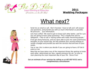 What next? Send me an email or call.  Don’t hesitate- I love to talk and  will answer any questions, and provide you with as much information as possible.  No pressure…  Just information. Lets have coffee!  We need to get to know each other better, and for sure you are going to have some questions!  This is totally free and no obligation.  I like to call it “having coffee with really interesting people.” If we get along famously, and you were able to give me some preliminary thoughts on your dream day, we will schedule your second meeting to review a budget and provide you with the services that will best fit your needs. Yay or nay- this is where you decide if you are going to have a D-Tale’d event or not Now that we have taken care of the important things like getting to know each other, determined our fees, signed contracts etc etc. its time to start planning the most important day of your life.  Stress Free! Get an estimate of our services by calling us at 407-687-6552 and a complimentary consultation! 2011 Wedding Packages 