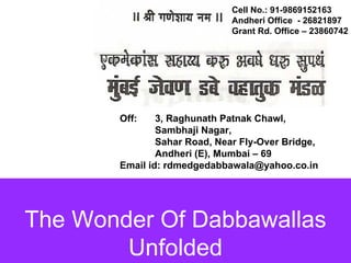 Cell No.: 91-9869152163
                              Andheri Office - 26821897
                              Grant Rd. Office – 23860742




       Off:    3, Raghunath Patnak Chawl,
               Sambhaji Nagar,
               Sahar Road, Near Fly-Over Bridge,
               Andheri (E), Mumbai – 69
       Email id: rdmedgedabbawala@yahoo.co.in




The Wonder Of Dabbawallas
        Unfolded
 