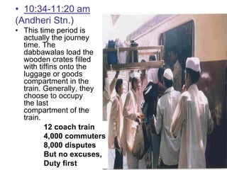 • 10:34-11:20 am
(Andheri Stn.)
• This time period is
  actually the journey
  time. The
  dabbawalas load the
  wooden crates filled
  with tiffins onto the
  luggage or goods
  compartment in the
  train. Generally, they
  choose to occupy
  the last
  compartment of the
  train.
         12 coach train
         4,000 commuters
         8,000 disputes
         But no excuses,
         Duty first
 