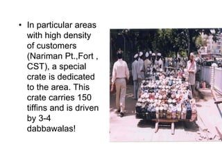 • In particular areas
  with high density
  of customers
  (Nariman Pt.,Fort ,
  CST), a special
  crate is dedicated
  to the area. This
  crate carries 150
  tiffins and is driven
  by 3-4
  dabbawalas!
 