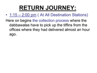 RETURN JOURNEY:
• 1:15 – 2:00 pm ( At All Destination Stations)
Here on begins the collection process where the
 dabbawalas have to pick up the tiffins from the
 offices where they had delivered almost an hour
 ago.
 