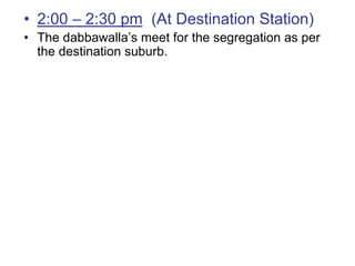 • 2:00 – 2:30 pm (At Destination Station)
• The dabbawalla’s meet for the segregation as per
  the destination suburb.
 