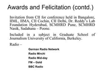 Awards and Felicitation (contd.)
• Invitation from CII for conference held in Bangalore,
  IIML, IIMA, CII Cochin, CII Delhi, Dr. Reddy’s Lab
  Foundation Hyderabad, SCMHRD Pune, SCMHRD
  Nasik, Sadahana – Poone.
• Included in a subject in Graduate School of
  Journalism University of California, Berkeley.
• Radio –
            • German Radio Network
            • Radio Mirchi
            • Radio Mid-day
            • FM – Gold
            • BBC Radio
 