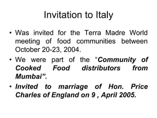 Invitation to Italy
• Was invited for the Terra Madre World
  meeting of food communities between
  October 20-23, 2004.
• We were part of the “Community of
  Cooked     Food      distributors  from
  Mumbai”.
• Invited to marriage of Hon. Price
  Charles of England on 9 , April 2005.
 