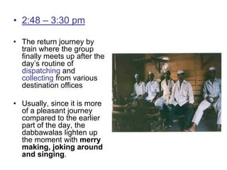 • 2:48 – 3:30 pm
• The return journey by
train where the group
finally meets up after the
day’s routine of
dispatching and
collecting from various
destination offices
• Usually, since it is more
of a pleasant journey
compared to the earlier
part of the day, the
dabbawalas lighten up
the moment with merry
making, joking around
and singing.
 
