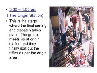 • 3:30 – 4:00 pm
( The Origin Station)
• This is the stage
where the final sorting
and dispatch takes
place. The group
meets up at origin
station and they
finally sort out the
tiffins as per the origin
area
 