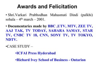 Awards and Felicitation
• Shri.Varkari Prabhodhan Mahasmati Dindi (palkhi)
sohala – 4th march – 2001.
• Documentaries made by BBC ,UTV, MTV, ZEE TV,
AAJ TAK, TV TODAY, SAHARA SAMAY, STAR
TV, CNBC TV 18, CNN, SONY TV, TV TOKYO,
NDTV.
•CASE STUDY –
•ICFAI Press Hyderabad
•Richard Ivey School of Business - Ontarion
 