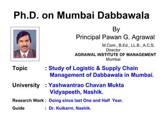 Ph.D. on Mumbai Dabbawala
By
Principal Pawan G. Agrawal
M.Com., B.Ed., LL.B., A.C.S.
Director
AGRAWAL INSTITUTE OF MANAGEMENT
Mumbai
Topic : Study of Logistic & Supply Chain
Management of Dabbawala in Mumbai.
University : Yashwantrao Chavan Mukta
Vidyapeeth, Nashik.
Research Work : Doing since last One and Half Year.
Guide : Dr. Kulkarni, Nashik.
 