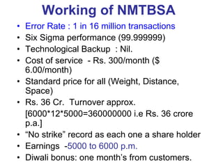 Working of NMTBSA
• Error Rate : 1 in 16 million transactions
• Six Sigma performance (99.999999)
• Technological Backup : Nil.
• Cost of service - Rs. 300/month ($
6.00/month)
• Standard price for all (Weight, Distance,
Space)
• Rs. 36 Cr. Turnover approx.
[6000*12*5000=360000000 i.e Rs. 36 crore
p.a.]
• “No strike” record as each one a share holder
• Earnings -5000 to 6000 p.m.
• Diwali bonus: one month’s from customers.
 