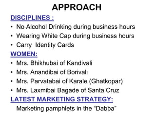 APPROACH
DISCIPLINES :
• No Alcohol Drinking during business hours
• Wearing White Cap during business hours
• Carry Identity Cards
WOMEN:
• Mrs. Bhikhubai of Kandivali
• Mrs. Anandibai of Borivali
• Mrs. Parvatabai of Karale (Ghatkopar)
• Mrs. Laxmibai Bagade of Santa Cruz
LATEST MARKETING STRATEGY:
Marketing pamphlets in the “Dabba”
 