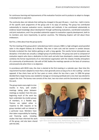 30 years of strengthening learning in development
9
for continuous learning and improvements of the evaluation function and its products to adapt to changes
in development co-operation.
The continuity does not indicate that nothing has changed in the past 30 years – much has – both in terms
of the specific work programme of the group and in its ways of working. The group has contributed
substantially to improve evaluation norms, standards and methods; it has contributed substantially to
evidence based knowledge about development through synthesising evaluations, coordinated evaluations
and joint evaluations; and it has provided substantial support to evaluation capacity development, both to
its members and, more importantly, to partner countries. The following chapters will tell about these
endeavours.
But first, a little about how the group works:
The first meeting of the group which I attended was held in January 1988 in a high ceilinged, wood panelled
salon in the elegant Château de la Muette. Fifty men in dark suits and ten women in sombre dresses
formally re-elected the chair before getting on with a long agenda. This overtly formal atmosphere was
deceptive; it hid what was actually a collegial group of professionals. The group was (and is) composed of
evaluation experts who share a dedication to their work and who have developed a modus operandi that
combines the formal requirements of an international organisation with the relaxed, friendly atmosphere
of a community of professionals. Like with all DAC bodies the meetings operate on the basis of consensus
and proceed only when there is no objection.
In accordance with OECD rules, the chair is elected at the first meeting in a calendar year. Over time this
requirement has been adapted to mean that a chair generally serve as long as he or she is willing – and not
opposed. A few chairs have sat for four years or more, others for less than a year. In 1990 the group
decided that a larger bureau was needed to manage an increasing workload and a vice chair was elected to
support the chair. The bureau now consists of the chair, two vice-chairs and the Secretariat to co-ordinate
the work.
The group meets every eight to nine
months in Paris, with smaller
meetings taking place between
meetings as needed. From the very
beginning much of the work has
been undertaken by smaller groups
of members, in a flexible way.
Themes are tabled either in
response to DAC requests or by
group members with an interest in
a particular issue. Members have
then taken responsibility for leading
and financing work, including
studies that have informed the work
of the group, and also been shared
with the DAC.
During a meeting of the Evaluation Network Bureau (May 2013), left to
right: Henri Jorritsma (vice-chair, Netherlands), Megan Kennedy-Chouane
(Secretariat) and Martyn Pennington (chair, EC)
 