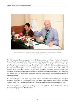 The DAC Network on Development Evaluation
10
Hans Lundgren (OECD Secretariat) next to Mallika Samaranayake presents during a meeting
with partner countries in Indonesia in 2009.
The DAC Evaluation Group is supported by the OECD Secretariat in several ways. Traditional ‘secretariat
functions’ such as support to the chair, organising meetings, agendas, records, publications, web site
management and communication have always been provided with high quality. But the Secretariat has also
been deeply engaged in substantive work. It has pushed agendas forward and is the institutional memory
that prevents reinventing the wheel as members come and go. The dominant model in the 1990s was
member- driven work, often carried out by consultants, guided and financed by members backed up the
Secretariat. Today many of the work streams directly involve or are led by the Secretariat, and sometimes
also initiated by it. Task teams remain however an important way of working with members volunteering to
take work forward.
The secretariat support has been not only excellent but also remarkably stable in that only two ‘managers’
have been responsible for supporting the Group: John White 1982 - 1989 and Hans Lundgren from 1990
until now. Since 2007, Megan Kennedy-Chouane has contributed in important ways to the group’s work.
The continuity has been a great asset for the group and not least for the chairs who have been able to
draw on the long experience of the Secretariat.
 
