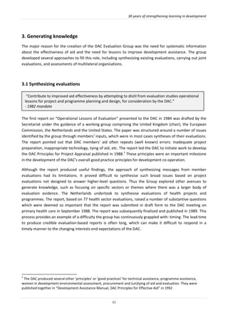 30 years of strengthening learning in development
11
3. Generating knowledge
The major reason for the creation of the DAC Evaluation Group was the need for systematic information
about the effectiveness of aid and the need for lessons to improve development assistance. The group
developed several approaches to fill this role, including synthesising existing evaluations, carrying out joint
evaluations, and assessments of multilateral organisations.
3.1 Synthesizing evaluations
The first report on “Operational Lessons of Evaluation” presented to the DAC in 1984 was drafted by the
Secretariat under the guidance of a working group comprising the United Kingdom (chair), the European
Commission, the Netherlands and the United States. The paper was structured around a number of issues
identified by the group through members’ inputs, which were in most cases syntheses of their evaluations.
The report pointed out that DAC members’ aid often repeats (well known) errors: inadequate project
preparation, inappropriate technology, tying of aid, etc. The report led the DAC to initiate work to develop
the DAC Principles for Project Appraisal published in 1988.2
These principles were an important milestone
in the development of the DAC’s overall good practice principles for development co-operation.
Although the report produced useful findings, the approach of synthesizing messages from member
evaluations had its limitations. It proved difficult to synthesise such broad issues based on project
evaluations not designed to answer higher-level questions. Thus the Group explored other avenues to
generate knowledge, such as focusing on specific sectors or themes where there was a larger body of
evaluation evidence. The Netherlands undertook to synthesise evaluations of health projects and
programmes. The report, based on 77 health sector evaluations, raised a number of substantive questions
which were deemed so important that the report was submitted in draft form to the DAC meeting on
primary health care in September 1988. The report was subsequently finalised and published in 1989. This
process provides an example of a difficulty the group has continuously grappled with: timing. The lead time
to produce credible evaluation-based reports is often long, which can make it difficult to respond in a
timely manner to the changing interests end expectations of the DAC.
2
The DAC produced several other ‘principles’ or ‘good practices’ for technical assistance, programme assistance,
women in development environmental assessment, procurement and (un)tying of aid and evaluation. They were
published together in “Development Assistance Manual, DAC Principles for Effective Aid” in 1992
“Contribute to improved aid effectiveness by attempting to distil from evaluation studies operational
lessons for project and programme planning and design, for consideration by the DAC.”
- 1982 mandate
 