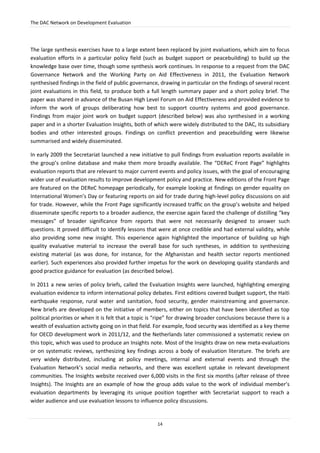 The DAC Network on Development Evaluation
14
The large synthesis exercises have to a large extent been replaced by joint evaluations, which aim to focus
evaluation efforts in a particular policy field (such as budget support or peacebuilding) to build up the
knowledge base over time, though some synthesis work continues. In response to a request from the DAC
Governance Network and the Working Party on Aid Effectiveness in 2011, the Evaluation Network
synthesised findings in the field of public governance, drawing in particular on the findings of several recent
joint evaluations in this field, to produce both a full length summary paper and a short policy brief. The
paper was shared in advance of the Busan High Level Forum on Aid Effectiveness and provided evidence to
inform the work of groups deliberating how best to support country systems and good governance.
Findings from major joint work on budget support (described below) was also synthesised in a working
paper and in a shorter Evaluation Insights, both of which were widely distributed to the DAC, its subsidiary
bodies and other interested groups. Findings on conflict prevention and peacebuilding were likewise
summarised and widely disseminated.
In early 2009 the Secretariat launched a new initiative to pull findings from evaluation reports available in
the group’s online database and make them more broadly available. The “DEReC Front Page” highlights
evaluation reports that are relevant to major current events and policy issues, with the goal of encouraging
wider use of evaluation results to improve development policy and practice. New editions of the Front Page
are featured on the DEReC homepage periodically, for example looking at findings on gender equality on
International Women’s Day or featuring reports on aid for trade during high-level policy discussions on aid
for trade. However, while the Front Page significantly increased traffic on the group’s website and helped
disseminate specific reports to a broader audience, the exercise again faced the challenge of distilling “key
messages” of broader significance from reports that were not necessarily designed to answer such
questions. It proved difficult to identify lessons that were at once credible and had external validity, while
also providing some new insight. This experience again highlighted the importance of building up high
quality evaluative material to increase the overall base for such syntheses, in addition to synthesizing
existing material (as was done, for instance, for the Afghanistan and health sector reports mentioned
earlier). Such experiences also provided further impetus for the work on developing quality standards and
good practice guidance for evaluation (as described below).
In 2011 a new series of policy briefs, called the Evaluation Insights were launched, highlighting emerging
evaluation evidence to inform international policy debates. First editions covered budget support, the Haiti
earthquake response, rural water and sanitation, food security, gender mainstreaming and governance.
New briefs are developed on the initiative of members, either on topics that have been identified as top
political priorities or when it is felt that a topic is “ripe” for drawing broader conclusions because there is a
wealth of evaluation activity going on in that field. For example, food security was identified as a key theme
for OECD development work in 2011/12, and the Netherlands later commissioned a systematic review on
this topic, which was used to produce an Insights note. Most of the Insights draw on new meta-evaluations
or on systematic reviews, synthesizing key findings across a body of evaluation literature. The briefs are
very widely distributed, including at policy meetings, internal and external events and through the
Evaluation Network’s social media networks, and there was excellent uptake in relevant development
communities. The Insights website received over 6,000 visits in the first six months (after release of three
Insights). The Insights are an example of how the group adds value to the work of individual member’s
evaluation departments by leveraging its unique position together with Secretariat support to reach a
wider audience and use evaluation lessons to influence policy discussions.
 