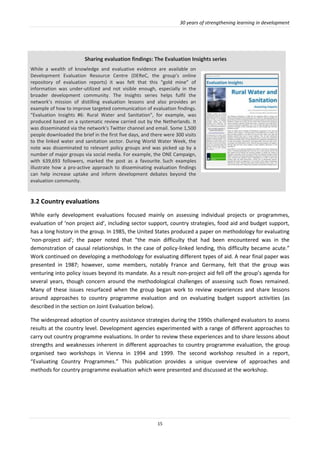 30 years of strengthening learning in development
15
3.2 Country evaluations
While early development evaluations focused mainly on assessing individual projects or programmes,
evaluation of ‘non project aid’, including sector support, country strategies, food aid and budget support,
has a long history in the group. In 1985, the United States produced a paper on methodology for evaluating
‘non-project aid’; the paper noted that “the main difficulty that had been encountered was in the
demonstration of causal relationships. In the case of policy-linked lending, this difficulty became acute.”
Work continued on developing a methodology for evaluating different types of aid. A near final paper was
presented in 1987; however, some members, notably France and Germany, felt that the group was
venturing into policy issues beyond its mandate. As a result non-project aid fell off the group’s agenda for
several years, though concern around the methodological challenges of assessing such flows remained.
Many of these issues resurfaced when the group began work to review experiences and share lessons
around approaches to country programme evaluation and on evaluating budget support activities (as
described in the section on Joint Evaluation below).
The widespread adoption of country assistance strategies during the 1990s challenged evaluators to assess
results at the country level. Development agencies experimented with a range of different approaches to
carry out country programme evaluations. In order to review these experiences and to share lessons about
strengths and weaknesses inherent in different approaches to country programme evaluation, the group
organised two workshops in Vienna in 1994 and 1999. The second workshop resulted in a report,
“Evaluating Country Programmes.” This publication provides a unique overview of approaches and
methods for country programme evaluation which were presented and discussed at the workshop.
Sharing evaluation findings: The Evaluation Insights series
While a wealth of knowledge and evaluative evidence are available on
Development Evaluation Resource Centre (DEReC, the group’s online
repository of evaluation reports) it was felt that this “gold mine” of
information was under-utilized and not visible enough, especially in the
broader development community. The Insights series helps fulfil the
network’s mission of distilling evaluation lessons and also provides an
example of how to improve targeted communication of evaluation findings.
“Evaluation Insights #6: Rural Water and Sanitation”, for example, was
produced based on a systematic review carried out by the Netherlands. It
was disseminated via the network’s Twitter channel and email. Some 1,500
people downloaded the brief in the first five days, and there were 300 visits
to the linked water and sanitation sector. During World Water Week, the
note was disseminated to relevant policy groups and was picked up by a
number of major groups via social media. For example, the ONE Campaign,
with 639,693 followers, marked the post as a favourite. Such examples
illustrate how a pro-active approach to disseminating evaluation findings
can help increase uptake and inform development debates beyond the
evaluation community.
 