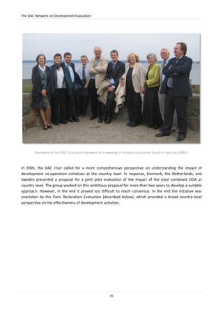 The DAC Network on Development Evaluation
16
Members of the DAC Evaluation Network at a meeting of Nordic+ evaluation heads in the late 2000s.
In 2003, the DAC chair called for a more comprehensive perspective on understanding the impact of
development co-operation initiatives at the country level. In response, Denmark, the Netherlands, and
Sweden presented a proposal for a joint pilot evaluation of the impact of the total combined ODA at
country level. The group worked on this ambitious proposal for more than two years to develop a suitable
approach. However, in the end it proved too difficult to reach consensus. In the end the initiative was
overtaken by the Paris Declaration Evaluation (described below), which provided a broad country-level
perspective on the effectiveness of development activities.
 