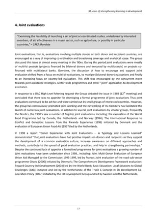 30 years of strengthening learning in development
17
4. Joint evaluations
Joint evaluations, that is, evaluations involving multiple donors or both donor and recipient countries, are
encouraged as a way of improving co-ordination and broadening coverage and analytical scope. The group
discussed this issue at almost every meeting in the ‘80es. During this period joint evaluations were mostly
of multi-bi projects (projects financed by bilateral donors and executed by multilaterals) or projects co-
financed with multilateral banks. Overtime, the discussion of how to encourage and support joint
evaluation shifted from a focus on multi-bi evaluations, to multiple (bilateral donor) evaluations and finally
to an increasing focus on country-led evaluation. This shift was encouraged by the concurrent move
towards joint assistance strategies, sector-wide programmes and other “joint” approaches to development
assistance.
In response to a DAC High Level Meeting request the Group debated the issue in 1989 (12th
meeting) and
concluded that there was no appetite for developing a formal programme of joint evaluations Thus joint
evaluations continued to be ad hoc and were carried out by small groups of interested countries. However,
the group has continuously promoted joint working and the networking of its members has facilitated the
launch of numerous joint evaluations. In addition to several joint evaluations by smaller groups, frequently
the Nordics, the 1990’s saw a number of flagship joint evaluations, including: the evaluation of the World
Food Programme led by Canada, the Netherlands and Norway (1994), The International Response to
Conflict and Genocide: Lessons from the Rwanda Experience (1996) initiated by Denmark and the
evaluation of European Union Food Aid (1997) led by the Netherlands.
In 1998 a report “Donor Experience with Joint Evaluations -- A Typology and Lessons Learned”
demonstrated ”that joint evaluations have had positive impacts on donors and recipients as they support
the development of a common evaluation culture, increase awareness on different approaches and
methods; contribute to the spread of good evaluation practices; and help in strengthening partnerships.”
Despite the continued lack of appetite a formalised programme for joint evaluations a growing number of
joint evaluations have been undertaken since 1998., including: Joint Multi-Donor Evaluation of European
Union Aid Managed by the Commission 1995-1999, led by France; Joint evaluation of the road sub-sector
programme Ghana (2000) initiated by Denmark; The Comprehensive Development Framework evaluation:
Toward Country-led Development (2003) led by the World Bank; Basic Education: Local Solutions to Global
Challenges (2003) initiated and led by the Netherlands; of the Triple C Concept in EU Development Co-
operation Policy (2007) initiated by the EU Development Group and led by Sweden and the Netherlands.
“Examining the feasibility of launching a set of joint or coordinated studies, undertaken by interested
members, of aid effectiveness in a major sector, such as agriculture, or possibly in particular
countries;” – 1982 Mandate
 