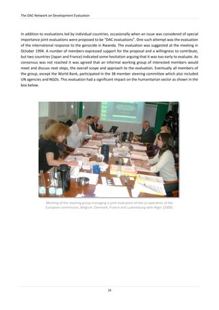 The DAC Network on Development Evaluation
18
In addition to evaluations led by individual countries, occasionally when an issue was considered of special
importance joint evaluations were proposed to be “DAC evaluations”. One such attempt was the evaluation
of the international response to the genocide in Rwanda. The evaluation was suggested at the meeting in
October 1994. A number of members expressed support for the proposal and a willingness to contribute,
but two countries (Japan and France) indicated some hesitation arguing that it was too early to evaluate. As
consensus was not reached it was agreed that an informal working group of interested members would
meet and discuss next steps, the overall scope and approach to the evaluation. Eventually all members of
the group, except the World Bank, participated in the 38 member steering committee which also included
UN agencies and NGOs. This evaluation had a significant impact on the humanitarian sector as shown in the
box below.
Meeting of the steering group managing a joint evaluation of the co-operation of the
European commission, Belgium, Denmark, France and Luxembourg with Niger (2009).
 