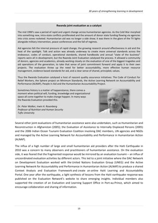 30 years of strengthening learning in development
19
Rwanda joint evaluation as a catalyst
The mid 1990’s saw a period of rapid and urgent change across humanitarian agencies. As the Cold War morphed
into something new, intra-state conflicts proliferated and the amount of donor state funding flowing via agencies
into crisis zones rocketed. Humanitarian aid was no longer a side show; it was there in the glare of the TV lights
alongside military intervention, peace conferences and the fall of regimes.
Aid agencies felt the internal pressure of rapid change, the growing research around effectiveness in aid and the
heat of the spotlight. Talk and action was already underway to create more universal standards across the
endeavour, codes of conduct, operational standards, shared handbooks and annual “state of the business”
reports were all in development, but the Rwanda Joint Evaluation catalysed the process. It allowed a community
of donors, agencies and academics, already working closely on the evaluation of one of the biggest tragedies and
aid operations of the generation, to take that sense of joint commitment forward and apply it to their own
projects. The evaluation threw up the need for better accountability, more effective human resource
management, evidence based standards for aid, and a clear sense of shared, principled, values.
Thus the Rwanda Evaluation catalysed a host of nascent quality assurance initiatives: The Code of Conduct for
Relief Workers, the Sphere project on Minimum Standards, the Active Learning Network on Accountability and
Performance (ALNAP), People in Aid and the Humanitarian Accountability Project.
Sometimes history is a matter of happenstance, there comes a
moment when political will, funding, knowledge and organizational
space all come together to make change happen. In many ways
the Rwanda Evaluation provided this.
Dr. Peter Walker, Irwin H. Rosenberg
Professor of Nutrition and Human Security
Tufts University
Several other joint evaluations of humanitarian assistance were also undertaken, such as Humanitarian and
Reconstruction in Afghanistan (2005); the Evaluation of Assistance to Internally Displaced Persons (2005)
and the 2006 Indian Ocean Tsunami Evaluation Coalition involving DAC members, UN agencies and NGOs
and managed by the Active Learning Network for Accountability and Performance in Humanitarian Action
(ALNAP).
The influx of a high number of large and small humanitarian aid providers after the Haiti Earthquake in
2010 was a concern to many observers and practitioners of humanitarian assistance. On the evaluation
side, it was feared that the fragmented response would be mirrored by an evaluation tsunami – an influx of
uncoordinated evaluation activities by different actors. This led to a joint initiative where the DAC Network
on Development Evaluation worked with the United Nations Evaluation Group (UNEG) and the Active
Learning Network for Accountability and Performance in Humanitarian Action (ALNAP) to produce a shared
Context Analysis and Evaluation Framework and create an online Haiti Learning and Accountability
Portal. One year after the earthquake, a light synthesis of lessons from the Haiti earthquake response was
published on the Evaluation Network’s website to share emerging insights. Individual members also
supported the creation of an Evaluation and Learning Support Office in Port-au-Prince, which aimed to
encourage collaboration and sharing of information.
 