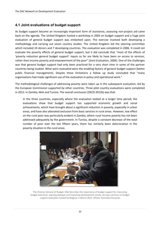 The DAC Network on Development Evaluation
20
4.1 Joint evaluations of budget support
As budget support became an increasingly important form of assistance, assessing non-project aid came
back on the agenda. The United Kingdom hosted a workshop in 2003 on budget support and a huge joint
evaluation of general budget support was embarked upon. The exercise involved both developing a
methodology and carrying out seven country studies. The United Kingdom led the steering committee
which included 24 donors and 7 developing countries. The evaluation was completed in 2006. It could not
evaluate the poverty effects of general budget support, but it did conclude that “most of the effects of
‘poverty reduction general budget support’ inputs so far are likely to have been on access to services,
rather than income poverty and empowerment of the poor” (Joint Evaluation, 2004). One of the challenges
was that general budget support had only been practiced for a very short time in some of the partner
countries being studied. What were evaluated were the enabling factors of general budget support (better
public financial management). Despite these limitations a follow up study concluded that “many
organisations had made significant use of the evaluation in policy and operational work.”
The methodological challenges of addressing poverty were taken up in the subsequent evaluation, led by
the European Commission supported by other countries. Three pilot country evaluations were completed
in 2012: in Zambia, Mali and Tunisia. The overall conclusion (OECD 2012b) was that:
In the three countries, especially where the evaluation looked at a longer time period, the
evaluations show that budget support has supported economic growth and social
achievements, which have brought about a significant reduction in poverty, especially in urban
areas, and have also alleviated exclusion from basic services in rural areas. However, low effect
on the rural poor was particularly evident in Zambia, where rural income poverty has not been
addressed adequately by the government. In Tunisia, despite a constant decrease of the total
number of poor over the last fifteen years, there has similarly been deterioration in the
poverty situation in the rural areas.
The Director General of Budget, Mali describes the importance of budget support for improving
budget execution, opening dialogue and improving development results, during a seminar on budget
support evaluation hosted by Belgium in March 2012. (Photo: Kennedy-Chouane)
 