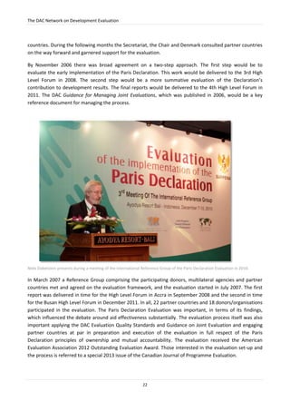 The DAC Network on Development Evaluation
22
countries. During the following months the Secretariat, the Chair and Denmark consulted partner countries
on the way forward and garnered support for the evaluation.
By November 2006 there was broad agreement on a two-step approach. The first step would be to
evaluate the early implementation of the Paris Declaration. This work would be delivered to the 3rd High
Level Forum in 2008. The second step would be a more summative evaluation of the Declaration’s
contribution to development results. The final reports would be delivered to the 4th High Level Forum in
2011. The DAC Guidance for Managing Joint Evaluations, which was published in 2006, would be a key
reference document for managing the process.
Niels Dabelstein presents during a meeting of the International Reference Group of the Paris Declaration Evaluation in 2010.
In March 2007 a Reference Group comprising the participating donors, multilateral agencies and partner
countries met and agreed on the evaluation framework, and the evaluation started in July 2007. The first
report was delivered in time for the High Level Forum in Accra in September 2008 and the second in time
for the Busan High Level Forum in December 2011. In all, 22 partner countries and 18 donors/organisations
participated in the evaluation. The Paris Declaration Evaluation was important, in terms of its findings,
which influenced the debate around aid effectiveness substantially. The evaluation process itself was also
important applying the DAC Evaluation Quality Standards and Guidance on Joint Evaluation and engaging
partner countries at par in preparation and execution of the evaluation in full respect of the Paris
Declaration principles of ownership and mutual accountability. The evaluation received the American
Evaluation Association 2012 Outstanding Evaluation Award. Those interested in the evaluation set-up and
the process is referred to a special 2013 issue of the Canadian Journal of Programme Evaluation.
 