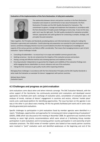 30 years of strengthening learning in development
23
4.3 Challenges and progress on joint evaluation
Joint evaluations come about when and where interests converge. The DAC Evaluation Network, with the
active support of the Secretariat, has continuously promoted joint evaluations and developed several
approaches to facilitate joint work: exchange of evaluation plans, consolidation of evaluation plans and
analyses of trends, matrixes of donors’ engagement in countries and sectors, informal ‘market place’
events and a web-based platform for identifying opportunities. The issue has been on the agenda in one
way or the other in just about every meeting. All this has greatly facilitated joint work and in some cases
directly generated joint evaluations.
Specific challenges to participation in joint evaluations faced by member agencies were identified in a
report, “Challenges, opportunities and approaches for increasing joint donor programming of evaluations”
(SADEV, 2008) which was discussed at the meeting in November 2008. An agreement was reached at that
meeting on seven high priority recommendations which were aimed at i) facilitating Group member
participation in joint evaluations and ii) increasing partner country participation in and ownership of joint
evaluation processes. The 2010 review of member systems also looked at how exactly partner countries
were involved in “joint” evaluation work and identified weaknesses at the beginning and end of the
Evaluation of the Implementation of the Paris Declaration: A fully joint evaluation
The relationship between donors and partner countries in the Paris Declaration
Evaluation were based on commitments to two value frameworks: the Paris
Declaration Principles and the DAC Quality Standards for Evaluation. The
commitment to govern, manage and implement the Evaluation in accordance with
the Paris Declaration Principles posed challenges at every step. It was not the easy
path, but it was the right path. The DAC quality standards for evaluation provided
relevant, appropriate and useful guidance for conducting a complex, strategic, and
principles-focused evaluation.
Taken together, the Principles and Standards provided guidance and informed decision-making for making the
Evaluation a genuinely joint evaluation. Careful planning and preparation are essential for joint evaluations where
several, sometimes diverging interests must be accommodated and where the background, knowledge and
capacity of the various partners are likely to differ considerably. That means that managing tensions is part of joint
evaluation. Typical challenges include:
 Consulting all stakeholders – to ensure buy-in on scope and establish common ground rules.
 Seeking consensus – but do not compromise the integrity of the evaluation process and product.
 Having a strong and effective lead but also showing openness and readiness to listen.
 Ensuring evaluator independence to guarantee the integrity and credibility of the evaluation findings even
while engaging diverse stakeholders to ensure relevance and use of the evaluation.
 Taking the time necessary to get quality results while respecting timelines
Managing these challenges in accordance with the Paris Declaration Principles and the DAC Quality Standards is
what made the Evaluation an exemplar for donors’ engagement with partner countries.
Michael Quinn Patton
Evaluation Expert
 