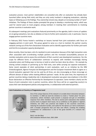 The DAC Network on Development Evaluation
24
evaluation process: most partner stakeholders are consulted only after an evaluation has already been
launched (often during field visits) and they are only rarely involved in designing evaluations, selecting
topics or following up on the findings. Thus ownership remains low, despite an increasing number of “joint”
initiatives. The findings of these studies prompted the group to develop a monitoring matrix, which was
used for several years to track progress among members in meeting their commitments to involving
partner countries in evaluation work.
At subsequent meetings joint evaluations featured prominently on the agendas, both in terms of updates
on on-going evaluations, but also as debates on how to further joint evaluations and, in particular, how to
engage partner countries more.
In February 2012 France hosted a workshop on lessons learned from joint evaluations with focus on
engaging partners in joint work. The group agreed to serve as a hub to maintain the partner country
network coming out of the Paris Declaration Evaluation and to identify opportunities for further joint work
and link this to evaluation capacity development.
More recently, there has been a bit of a backlash to joint evaluations because of the high transaction costs
often associated with co-ordinating multiple partners and the increased accountability pressure on
member evaluation units to assess the contribution of their country’s own development assistance. Yet, the
scope for different forms of collaboration continues to expand, with members increasingly sharing
evaluation plans and finding ways to borrow or build on what has been done by others – for example by
sharing context analyses or partnering up for field visits, even while carrying out separate evaluations.
Some recent examples of silent partnerships in joint evaluation, such as an initiative by the KfW
Entwicklungsbank, Agence Française de Développement and the European Investment Bank to agree on a
shared evaluation approach that can be used by all three, are also encouraging as these encourage an
efficient division of labour while meeting different partners’ needs. At the same time, the importance of
partner countries taking a leadership role in development evaluation was given new emphasis in the 2011
Busan declaration on Effective Partnership for Development Co-operation. Some members clearly see the
future of joint evaluation rests in partner countries, where the focus will be on supporting country’s to
assess their own development policies and programmes, in collaboration with external partners.
Joint Evaluations at Country or Programme Level
One of the unique features of the network is to enable direct interaction between
its members. In 2003 we took the initiative to create a "market place" for joint
evaluations, where members could present a proposal and get an immediate
response from other members. This led to several joint evaluations that tackled
country level or program level issues; not as ambitious as the global or regional
initiatives, but often very practical and helpful to the countries concerned,
reducing the evaluation burden, and useful for the donors as it led to evaluations
with a broader perspective than just their own efforts. Creating this enabling
environment for collaboration is one of the great benefits of a network like
EvalNet.
Rob D. van den Berg
DAC Evaluation Network chair, 2001-2004
 