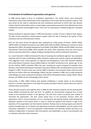 30 years of strengthening learning in development
25
4.4 Evaluation of multilateral organisations and agencies
In 1988 interest began to focus on multilateral organisations. The smaller donors were particularly
interested to look at both effectiveness of the organisations and at their internal evaluation capacity. They
were driven by the need to understand how well multilaterals performed to inform their own decision
making. Only the United States had to a certain degree systematized assessment of the effectiveness of the
multilaterals and the United Kingdom had a ‘litmus test’ for assessing the multilateral agencies’ evaluation
systems.
Norway produced an approach paper in 1990 that discussed a number of issues related to both aspects.
The idea of joint evaluations received general support while the idea of looking at the quality of their
evaluations was less enthusiastically received.
Over the next years several UN agencies were evaluated by smaller groups of donors: UNICEF (1992),
UNFPA (1993), the Global Environment Fund (1994), WFP (1994 and 2005), UN Research Institute for Social
Development (1997), UN Capital Development Fund (1999), IFAD (2003), UNFPA and IPPF (2004), and of the
International Trade Centre (2006). While valuable and useful, these evaluations were time and resource
intensive exercises which led to a degree of fatigue amongst donors and the multilaterals themselves.
As a result Denmark in 2004 reintroduced the idea of assessing the multilateral agencies’ own evaluation
capacities with the hope of identifying reliable evaluation systems that could be used by all stakeholders.
They suggested a peer review approach. An approach was developed by a joint DAC Evaluation Network
and United Nations Evaluation Group (UNEG) taskforce and UNDP volunteered to be “guinea pig” to test
out the method. UNDP’s Evaluation Office was peer reviewed by a panel composed of evaluators from
Denmark, International Development Evaluation Association (IDEAS), IFAD, the Netherlands and the United
Kingdom in 2005. The pilot review was used by UNDP to develop a new Evaluation Policy and by the joint
task force to further refine the methodology. UNICEF was peer reviewed in 2006, still as a pilot testing the
methodology, by a panel composed of evaluators of the African Development Bank, Canada, IDEAS, Ireland,
Norway, and UNIDO and the methodology further refined.
Concurrently, in 2005, UNEG initiated work towards establishing a “quality stamp” on the evaluation
function in member organisations in the hope that quality evaluation functions would reduce the need for
individual donor assessments.
These two work streams came together when in 2006 the DAC Evaluation Network and the UN Evaluation
Group (UNEG) formalized the joint task force “to establish an internationally recognized form of peer
review of the evaluation function in UN agencies.” The task force aimed to promote peer reviews of
interested UN organisations. The peer review would focus on the evaluation function within the
organisation; take its central evaluation unit as a starting point and working towards understanding how
evaluation operates at the various levels, in order to review the quality of the function in light of the
objectives of the organisation and international standards. Reviews look at existing capacity and need for
capacity strengthening, use of relevant and appropriate evaluation methodologies, and the quality of the
evaluations undertaken, in terms of preparation, implementation and reporting. Another key focus is on
looking at collaboration in evaluation with local partners and stakeholders, as well as harmonisation and
co-ordination with other external partners.
 