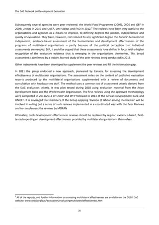 The DAC Network on Development Evaluation
26
Subsequently several agencies were peer reviewed: the World Food Programme (2007), OIOS and GEF in
2009; UNIDO in 2010 and UNEP, UN Habitat and FAO in 2012.3
The reviews have been very useful to the
organisations and agencies as a means to improve, to differing degrees the policies, independence and
quality of evaluation. They have, however, not reduced to any significant degree the donors’ demands for
independent, evidence-based assessment of the humanitarian and development effectiveness of the
programs of multilateral organisations – partly because of the political perception that individual
assessments are needed. Still, it could be argued that these assessments have shifted in focus with a higher
recognition of the evaluative evidence that is emerging in the organisations themselves. This broad
assessment is confirmed by a lessons learned study of the peer reviews being conducted in 2013.
Other instruments have been developed to supplement the peer reviews and fill the information gap:
In 2011 the group endorsed a new approach, pioneered by Canada, for assessing the development
effectiveness of multilateral organisations. The assessment relies on the content of published evaluation
reports produced by the multilateral organisations supplemented with a review of documents and
consultation with headquarters staff. The method uses a common set of assessment criteria derived from
the DAC evaluation criteria. It was pilot tested during 2010 using evaluation material from the Asian
Development Bank and the World Health Organisation. The first reviews using the approved methodology
were completed in 2011/2012 of UNDP and WFP followed in 2013 of the African Development Bank and
UNICEF. It is envisaged that members of the Group applying ‘division of labour among themselves’ will be
involved in rolling out a series of such reviews implemented in a coordinated way with the Peer Reviews
and to complement the reviews by MOPAN
Ultimately, such development effectiveness reviews should be replaced by regular, evidence-based, field-
tested reporting on development effectiveness provided by multilateral organisations themselves.
3
All of the reports, and further information on assessing multilateral effectiveness are available on the OECD DAC
website: www.oecd.org/dac/evaluation/evaluatingmultilateraleffectiveness.htm
 