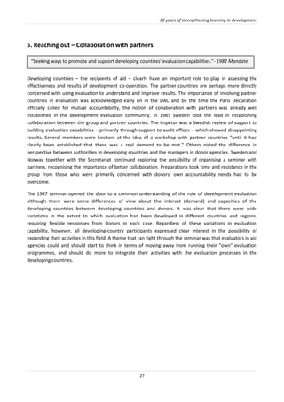 30 years of strengthening learning in development
27
5. Reaching out – Collaboration with partners
Developing countries – the recipients of aid – clearly have an important role to play in assessing the
effectiveness and results of development co-operation. The partner countries are perhaps more directly
concerned with using evaluation to understand and improve results. The importance of involving partner
countries in evaluation was acknowledged early on in the DAC and by the time the Paris Declaration
officially called for mutual accountability, the notion of collaboration with partners was already well
established in the development evaluation community. In 1985 Sweden took the lead in establishing
collaboration between the group and partner countries. The impetus was a Swedish review of support to
building evaluation capabilities – primarily through support to audit offices – which showed disappointing
results. Several members were hesitant at the idea of a workshop with partner countries “until it had
clearly been established that there was a real demand to be met.” Others noted the difference in
perspective between authorities in developing countries and the managers in donor agencies. Sweden and
Norway together with the Secretariat continued exploring the possibility of organising a seminar with
partners, recognising the importance of better collaboration. Preparations took time and resistance in the
group from those who were primarily concerned with donors’ own accountability needs had to be
overcome.
The 1987 seminar opened the door to a common understanding of the role of development evaluation
although there were some differences of view about the interest (demand) and capacities of the
developing countries between developing countries and donors. It was clear that there were wide
variations in the extent to which evaluation had been developed in different countries and regions,
requiring flexible responses from donors in each case. Regardless of these variations in evaluation
capability, however, all developing-country participants expressed clear interest in the possibility of
expanding their activities in this field. A theme that ran right through the seminar was that evaluators in aid
agencies could and should start to think in terms of moving away from running their "own" evaluation
programmes, and should do more to integrate their activities with the evaluation processes in the
developing countries.
“Seeking ways to promote and support developing countries' evaluation capabilities.”- 1982 Mandate
)
 