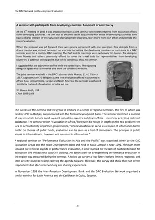 The DAC Network on Development Evaluation
28
The success of this seminar led the group to embark on a series of regional seminars, the first of which was
held in 1990 in Abidjan, co-sponsored with the African Development Bank. The seminar identified a number
of ways in which donors could support evaluation capacity building in Africa – mainly by providing technical
assistance. The seminar report “Evaluation in Africa,” however did not go in-depth on the real problem: the
lack of accountability of partner governments, “Since evaluation can serve as a source of information to the
public on the use of public funds, evaluation can be seen as a tool of democracy. The principle of public
access to information is, however, not accepted in all countries.”
A regional seminar on “Performance Evaluation in Asia and the Pacific” was organised jointly by the DAC
Evaluation Group and the Asian Development Bank and held in Kuala Lumpur in May 1992. Although more
focused on technical aspects of performance evaluation, it also touched on the lack of political demand for
evaluation and institutional capacity building. An action plan for strengthening performance evaluation in
the region was prepared during the seminar. A follow up survey a year later received limited response, and
little activity could be traced carrying the agenda forward. However, the survey did show that half of the
respondents had started networking and sharing experiences.
In November 1993 the Inter-American Development Bank and the DAC Evaluation Network organised a
similar seminar for Latin America and the Caribbean in Quito, Ecuador.
A seminar with participants from developing countries: A moment of controversy
At the 6
th
meeting in 1986 it was proposed to have a joint seminar with representatives from evaluation offices
from developing countries. The aim was to become better acquainted with those in developing countries who
have a shared interest in the evaluation of development programs, learn more from each other and promote the
role of evaluation.
When the proposal was put forward there was general agreement with one exception. One delegate from a
donor country was strongly opposed, on principle, to inviting the developing countries to participate in a DAC
seminar even for a onetime DAC meeting. The DAC and its meetings were exclusively for donors. The delegate
from Norway and others generously offered to cover the travel costs for representatives from developing
countries: a potential sticking point. But still no consensus; thus, no seminar.
I suggested that we adjourn for coffee while we sorted it out. The opposing
delegate agreed not to intercede and allow the consensus to stand.
The joint seminar was held in the DAC’s chateau de la Muette, 11 – 12 March
1987. Approximately 75 delegates came from evaluation offices in countries in
Africa, Asia, Latin America, Europe and North America. The seminar was chaired
jointly by the head of evaluation in India and me.
W. Haven North, USA
Chair 1985-1988
 