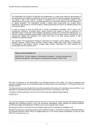 The DAC Network on Development Evaluation
2
This work is published on the responsibility of the Secretary-General of the OECD. The opinions expressed and
arguments employed herein do not necessarily reflect the official views of the Organisation or of the governments of its
member countries.
This document and any map included herein are without prejudice to the status of or sovereignty over any territory, to the
delimitation of international frontiers and boundaries and to the name of any territory, city or area.
Corrigenda to OECD publications may be found on line at: www.oecd.org/publishing/corrigenda.
© OECD 2013
You can copy, download or print OECD content for your own use, and you can include excerpts from OECD publications,
databases and multimedia products in your own documents, presentations, blogs, websites and teaching materials,
provided that suitable acknowledgment of OECD as source and copyright owner is given.
All requests for public or commercial use and translation rights should be submitted to rights@oecd.org.
Requests for permission to photocopy portions of this material for public or commercial use shall be addressed directly to
the Copyright Clearance Center (CCC) at info@copyright.com or the Centre français d’exploitation du droit de copie
(CFC) at contact@cfcopies.com.
Please cite this publication as:
OECD (2013), “The DAC Network on Development Evaluation – 30 years of strengthening
learning in development,” DAC Network on Development Evaluation, OECD: Paris.
The Organisation for Economic Co-operation and Development is a unique forum where the governments of
34 democracies work together to address the economic, social and environmental challenges of globalisation.
The OECD is also at the forefront of efforts to understand and to help governments respond to new
developments and concerns, such as corporate governance, the information economy and the challenges of
an ageing population. The Organisation provides a setting where governments can compare policy
experiences, seek answers to common problems, identify good practice and work to co-ordinate domestic and
international policies.
In order to achieve its aims the OECD has a number of specialised committees. One of these is the
Development Assistance Committee (DAC), whose members have agreed to secure an expansion of
aggregate volume of resources made available to developing countries and to improve their effectiveness. To
this end, members periodically review together both the amount and the nature of their contributions to aid
programmes, bilateral and multilateral, and consult each other on all other relevant aspects of their
development assistance policies.
The members of the Development Assistance Committee are: Australia, Austria, Belgium, Canada, Czech
Republic, Denmark, Finland, France, Germany, Greece, Iceland, Ireland, Italy, Japan, Korea, Luxembourg,
the Netherlands, New Zealand, Norway, Portugal, Spain, Sweden, Switzerland, the United Kingdom, the
United States and the European Union.
 