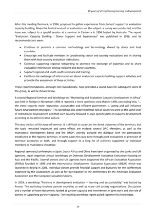 30 years of strengthening learning in development
29
After this meeting Denmark, in 1994, proposed to gather experiences from donors’ support to evaluation
capacity building. Given the limited amount of evaluations on the subject, a survey was conducted, and the
issue was subject to a special session at a seminar in Canberra in 1996 hosted by Australia. The report
“Evaluation Capacity Building - Donor Support and Experiences” was published in 1996, and its
recommendations were:
 Continue to promote a common methodology and terminology shared by donor and host
countries.
 Encourage and facilitate members in coordinating sector and country evaluations and in sharing
them with host-country evaluation institutions.
 Continue supporting regional networking to promote the exchange of expertise and to share
evaluation information among recipient and donor countries.
 Support regional and south-south seminars and training.
 Facilitate the exchange of information on donor evaluation capacity building support activities and
promote the assessment of these activities
These recommendations, although not revolutionary, have provided a sound basis for subsequent work of
the group, as will be shown below.
A second Regional Seminar and Workshop on “Monitoring and Evaluation Capacity Development in Africa”
was held in Abidjan in November 1998. It reported a more optimistic view than in 1990, concluding that, “…
the trend towards more responsive, accountable and efficient government is lasting and will influence
future development strategies.” The workshop also underlined that not all countries were at the same level
of institutional development and that each country followed its own specific path on capacity development
according to its administrative culture.
This was the last of this type of seminar. It is difficult to ascertain the direct outcomes of the seminars, but
the topic remained important and some effects are evident: several DAC Members, as well as the
multilateral development banks and the UNDP, actively pursued the dialogue with the participants
established at the regional seminars. In some cases this was done through joint evaluations or provision of
technical assistance or both, and through support to a long list of activities supported by individual
members or multilateral initiatives:
Regional seminars/conferences in Spain, South Africa and China have been organised by the banks and UN
agencies. Japan organises annual workshops on Overseas Development Assistance Evaluation focusing on
Asia and the Pacific. Several donors and UN agencies have supported the African Evaluation Association
(AfREA) founded in 1999 and the International Development Evaluation Association (IDEAS) which was
launched in Beijing in 2002. Individual donors provide financial support and bursaries for the conferences
organised by the associations as well as for participation in the conferences by the American Evaluation
Association and the European Evaluation Society.
In 2003, a workshop “Partners in development evaluation – learning and accountability” was hosted by
France. The workshop involved partner countries as well as many civil society organisations. Discussions
and a number of room documents looked at partner capacity and involvement in joint work and the role of
donors in supporting partner capacity. The resulting workshop report pulled together this knowledge.
 
