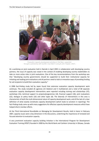 The DAC Network on Development Evaluation
30
At a workshop on joint evaluation held in Nairobi in April 2005 in collaboration with developing country
partners, the issue of capacity was raised in the context of enabling developing country stakeholders to
take on more active roles in joint evaluations. One of the key recommendations from the workshop was
that “developing country governments should be supported to build their institutional capacity for
initiating and leading joint evaluations and all partners need to look at innovative ways of providing funding
for aid recipients to build their evaluation capacity.”
A 2006 fact-finding study led by Japan found that extensive evaluation capacity development work
continues. The study included 26 agencies (21 bilateral and 5 multilateral) and a total of 88 separate
evaluation capacity development interventions were reported including training and scholarships (37),
workshops (31), technical support to projects/programmes (18, financial support (18), joint evaluations
(22), dialogue at policy levels (10) and other types (8). The diversity of interventions in this area is
characteristic of both the multi-dimensional nature of capacity development work, and of the lack of a clear
definition of what exactly constitutes capacity development (which leads to variation in reporting). The
fact-finding study came up with many suggestions for effective capacity development measures which have
helped inform member efforts.
At the Third International Roundtable on Managing for Development Results, held in Hanoi in February
2007, capacity issues were a key dimension in the discussions, underlining the importance of renewed and
focused attention to evaluation capacity.
A very prominent evaluation capacity building initiative is the International Program for Development
Evaluation Training (IPDET) founded in 2000 by the World Bank and Carleton University in Ottawa, Canada
Evaluation capacity development activities in Viet Nam, supported
through a partnership with AusAID. (Cao Manh Cuong & John Fargher, 2007)
 