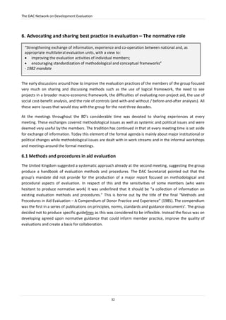 The DAC Network on Development Evaluation
32
6. Advocating and sharing best practice in evaluation – The normative role
The early discussions around how to improve the evaluation practices of the members of the group focused
very much on sharing and discussing methods such as the use of logical framework, the need to see
projects in a broader macro-economic framework, the difficulties of evaluating non-project aid, the use of
social cost-benefit analysis, and the role of controls (and with-and without / before-and-after analyses). All
these were issues that would stay with the group for the next three decades.
At the meetings throughout the 80’s considerable time was devoted to sharing experiences at every
meeting. These exchanges covered methodological issues as well as systemic and political issues and were
deemed very useful by the members. The tradition has continued in that at every meeting time is set aside
for exchange of information. Today this element of the formal agenda is mainly about major institutional or
political changes while methodological issues are dealt with in work streams and in the informal workshops
and meetings around the formal meetings.
6.1 Methods and procedures in aid evaluation
The United Kingdom suggested a systematic approach already at the second meeting, suggesting the group
produce a handbook of evaluation methods and procedures. The DAC Secretariat pointed out that the
group’s mandate did not provide for the production of a major report focused on methodological and
procedural aspects of evaluation. In respect of this and the sensitivities of some members (who were
hesitant to produce normative work) it was underlined that it should be “a collection of information on
existing evaluation methods and procedures.” This is borne out by the title of the final “Methods and
Procedures in Aid Evaluation – A Compendium of Donor Practice and Experience” (1985). The compendium
was the first in a series of publications on principles, norms, standards and guidance documents’. The group
decided not to produce specific guidelines as this was considered to be inflexible. Instead the focus was on
developing agreed upon normative guidance that could inform member practice, improve the quality of
evaluations and create a basis for collaboration.
“Strengthening exchange of information, experience and co-operation between national and, as
appropriate multilateral evaluation units, with a view to:
 improving the evaluation activities of individual members;
 encouraging standardization of methodological and conceptual frameworks”
- 1982 mandate
 