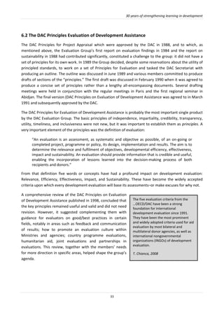 30 years of strengthening learning in development
33
6.2 The DAC Principles Evaluation of Development Assistance
The DAC Principles for Project Appraisal which were approved by the DAC in 1988, and to which, as
mentioned above, the Evaluation Group’s first report on evaluation findings in 1984 and the report on
sustainability in 1988 had contributed significantly, constituted a challenge to the group: it did not have a
set of principles for its own work. In 1989 the Group decided, despite some reservations about the utility of
principled standards, to work on a set of Principles for Evaluation and tasked the DAC Secretariat with
producing an outline. The outline was discussed in June 1989 and various members committed to produce
drafts of sections of the “principles.” The first draft was discussed in February 1990 when it was agreed to
produce a concise set of principles rather than a lengthy all-encompassing documents. Several drafting
meetings were held in conjunction with the regular meetings in Paris and the first regional seminar in
Abidjan. The final version (DAC Principles on Evaluation of Development Assistance was agreed to in March
1991 and subsequently approved by the DAC.
The DAC Principles for Evaluation of Development Assistance is probably the most important single product
by the DAC Evaluation Group. The basic principles of independence, impartiality, credibility, transparency,
utility, timeliness, and inclusiveness were not new, but it was important to establish them as principles. A
very important element of the principles was the definition of evaluation:
“An evaluation is an assessment, as systematic and objective as possible, of an on-going or
completed project, programme or policy, its design, implementation and results. The aim is to
determine the relevance and fulfilment of objectives, developmental efficiency, effectiveness,
impact and sustainability. An evaluation should provide information that is credible and useful,
enabling the incorporation of lessons learned into the decision-making process of both
recipients and donors.”
From that definition five words or concepts have had a profound impact on development evaluation:
Relevance, Efficiency, Effectiveness, Impact, and Sustainability. These have become the widely accepted
criteria upon which every development evaluation will base its assessments–or make excuses for why not.
A comprehensive review of the DAC Principles on Evaluation
of Development Assistance published in 1998, concluded that
the key principles remained useful and valid and did not need
revision. However, it suggested complementing them with
guidance for evaluators on good/best practices in certain
fields, notably in areas such as feedback and communication
of results; how to promote an evaluation culture within
Ministries and agencies; country programme evaluations,
humanitarian aid, joint evaluations and partnerships in
evaluations. This review, together with the members’ needs
for more direction in specific areas, helped shape the group’s
agenda.
The five evaluation criteria from the
…OECD/DAC have been a strong
foundation for international
development evaluation since 1991.
They have been the most prominent
and widely adopted criteria used for aid
evaluation by most bilateral and
multilateral donor agencies, as well as
international nongovernmental
organizations (INGOs) of development
evaluation.
T. Chianca, 2008
 