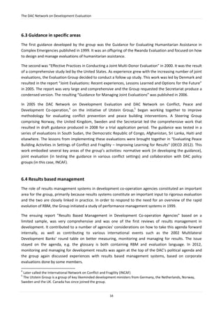 The DAC Network on Development Evaluation
34
6.3 Guidance in specific areas
The first guidance developed by the group was the Guidance for Evaluating Humanitarian Assistance in
Complex Emergencies published in 1999. It was an offspring of the Rwanda Evaluation and focused on how
to design and manage evaluations of humanitarian assistance.
The second was “Effective Practices in Conducting a Joint Multi-Donor Evaluation” in 2000. It was the result
of a comprehensive study led by the United States. As experience grew with the increasing number of joint
evaluations, the Evaluation Group decided to conduct a follow up study. This work was led by Denmark and
resulted in the report “Joint Evaluations: Recent experiences, Lessons Learned and Options for the Future”
in 2005. The report was very large and comprehensive and the Group requested the Secretariat produce a
condensed version. The resulting “Guidance for Managing Joint Evaluations” was published in 2006.
In 2005 the DAC Network on Development Evaluation and DAC Network on Conflict, Peace and
Development Co-operation,4
on the initiative of Utstein Group,5
began working together to improve
methodology for evaluating conflict prevention and peace building interventions. A Steering Group
comprising Norway, the United Kingdom, Sweden and the Secretariat led the comprehensive work that
resulted in draft guidance produced in 2008 for a trial application period. The guidance was tested in a
series of evaluations in South Sudan, the Democratic Republic of Congo, Afghanistan, Sri Lanka, Haiti and
elsewhere. The lessons from implementing these evaluations were brought together in “Evaluating Peace
Building Activities in Settings of Conflict and Fragility – Improving Learning for Results” (OECD 2012). This
work embodied several key areas of the group’s activities: normative work (in developing the guidance),
joint evaluation (in testing the guidance in various conflict settings) and collaboration with DAC policy
groups (in this case, INCAF).
6.4 Results based management
The role of results management systems in development co-operation agencies constituted an important
area for the group, primarily because results systems constitute an important input to rigorous evaluation
and the two are closely linked in practice. In order to respond to the need for an overview of the rapid
evolution of RBM, the Group initiated a study of performance management systems in 1999.
The ensuing report ”Results Based Management in Development Co-operation Agencies” based on a
limited sample, was very comprehensive and was one of the first reviews of results management in
development. It contributed to a number of agencies' considerations on how to take this agenda forward
internally, as well as contributing to various international events such as the 2002 Multilateral
Development Banks’ round table on better measuring, monitoring and managing for results. The issue
stayed on the agenda, e.g. the glossary is both containing RBM and evaluation language. In 2012,
monitoring and managing for development results was again at the top of the DAC’s political agenda and
the group again discussed experiences with results based management systems, based on corporate
evaluations done by some members.
4
Later called the International Network on Conflict and Fragility (INCAF)
5
The Utstein Group is a group of key likeminded development ministers from Germany, the Netherlands, Norway,
Sweden and the UK. Canada has since joined the group.
 
