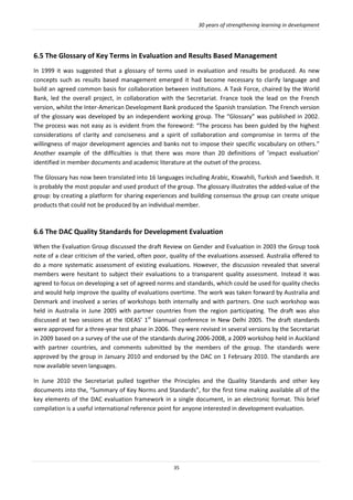 30 years of strengthening learning in development
35
6.5 The Glossary of Key Terms in Evaluation and Results Based Management
In 1999 it was suggested that a glossary of terms used in evaluation and results be produced. As new
concepts such as results based management emerged it had become necessary to clarify language and
build an agreed common basis for collaboration between institutions. A Task Force, chaired by the World
Bank, led the overall project, in collaboration with the Secretariat. France took the lead on the French
version, whilst the Inter-American Development Bank produced the Spanish translation. The French version
of the glossary was developed by an independent working group. The “Glossary” was published in 2002.
The process was not easy as is evident from the foreword: “The process has been guided by the highest
considerations of clarity and conciseness and a spirit of collaboration and compromise in terms of the
willingness of major development agencies and banks not to impose their specific vocabulary on others.”
Another example of the difficulties is that there was more than 20 definitions of ’impact evaluation’
identified in member documents and academic literature at the outset of the process.
The Glossary has now been translated into 16 languages including Arabic, Kiswahili, Turkish and Swedish. It
is probably the most popular and used product of the group. The glossary illustrates the added-value of the
group: by creating a platform for sharing experiences and building consensus the group can create unique
products that could not be produced by an individual member.
6.6 The DAC Quality Standards for Development Evaluation
When the Evaluation Group discussed the draft Review on Gender and Evaluation in 2003 the Group took
note of a clear criticism of the varied, often poor, quality of the evaluations assessed. Australia offered to
do a more systematic assessment of existing evaluations. However, the discussion revealed that several
members were hesitant to subject their evaluations to a transparent quality assessment. Instead it was
agreed to focus on developing a set of agreed norms and standards, which could be used for quality checks
and would help improve the quality of evaluations overtime. The work was taken forward by Australia and
Denmark and involved a series of workshops both internally and with partners. One such workshop was
held in Australia in June 2005 with partner countries from the region participating. The draft was also
discussed at two sessions at the IDEAS’ 1st
biannual conference in New Delhi 2005. The draft standards
were approved for a three-year test phase in 2006. They were revised in several versions by the Secretariat
in 2009 based on a survey of the use of the standards during 2006-2008, a 2009 workshop held in Auckland
with partner countries, and comments submitted by the members of the group. The standards were
approved by the group in January 2010 and endorsed by the DAC on 1 February 2010. The standards are
now available seven languages.
In June 2010 the Secretariat pulled together the Principles and the Quality Standards and other key
documents into the, “Summary of Key Norms and Standards”, for the first time making available all of the
key elements of the DAC evaluation framework in a single document, in an electronic format. This brief
compilation is a useful international reference point for anyone interested in development evaluation.
 