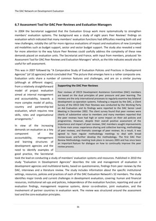 The DAC Network on Development Evaluation
36
6.7 Assessment Tool for DAC Peer Reviews and Evaluation Managers
In 2004 the Secretariat suggested that the Evaluation Group work more systematically to strengthen
members’ evaluation systems. The background was a study of eight years Peer Reviews’ findings on
evaluation which indicated that many members’ evaluation functions had difficulties meeting both old and
new challenges, notably the call for more rigorous evaluations of impact and evaluations of new (complex)
aid modalities such as budget support, sector and sector budget support. The study also revealed a need
for more attention to the way future Peer Reviews could usefully address the complexity of these new
demands placed on evaluation units. The Secretariat and France, with input from members, produced ‘An
Assessment Tool for DAC Peer Reviews and Evaluation Managers’ which, as the title indicates would also be
useful for self-assessment.
This was in 2007 followed by “A Comparative Study of Evaluation Policies and Practices in Development
Agencies” (of 10 agencies) which concluded that “The picture that emerges here is a rather composite one.
Evaluation units share a number of common features and challenges, and are on a similar journey
(although at different stages),
from a relatively straightforward
model of project evaluation
aimed at internal management
and accountability, towards a
more complex model of policy,
country and partnership-led
evaluation, which requires new
skills, roles and organisational
arrangements.”
In view of the increasing
demands on evaluation as a key
component of the
accountability, management
and learning structures of
development agencies and the
need to identify examples of
good practice, the Secretariat
took the lead on conducting a study of members’ evaluation systems and resources. Published in 2010 the
study “Evaluation in Development Agencies” describes the role and management of evaluation in
development agencies and multilateral banks, based on questionnaires, findings from peer reviews by the
DAC, interviews and a literature review. The study includes information about the specific institutional
settings, resources, policies and practices of each of the DAC Evaluation Network’s 32 members. The study
identifies major trends and current challenges in development evaluation, covering: human and financial
resources, institutional set-ups and policies, independence of the evaluation function, reporting and use of
evaluation findings, management response systems, donor co-ordination, joint evaluation, and the
involvement of partner countries in evaluation work. The review was structured around the assessment
tool and the core evaluation principles.
Supporting the DAC Peer Reviews
Peer reviews of OECD Development Assistance Committee (DAC) members
are based on the dual principles of peer pressure and peer learning. The
reviews are the only international processes to regularly examine key bilateral
development co-operation systems. Following a request by the DAC, a Client
Survey of the OECD DAC Peer Reviews was conducted by the Working Party
on Aid Evaluation and its findings were reported to the DAC Senior Level
Meeting in December 2002. The client survey found that peer reviews were
clearly of substantive value to members and many members reported that
the peer reviews have had high or some impact on their aid policies and
programmes. However, despite their overall positive assessment of the
importance and impact of peer reviews, DAC members sought improvements
in three main areas: experience-sharing and collective learning, methodology
of peer reviews, and thematic coverage of peer reviews. As a result, it was
agreed to have regular methodology meetings to deal with broad
review issues and further develop the methodology. The first DAC Peer
Review Methodology meeting took place in January 2003 and has since been
an important feature for dialogue on how to continually improve the peer
review process.
 