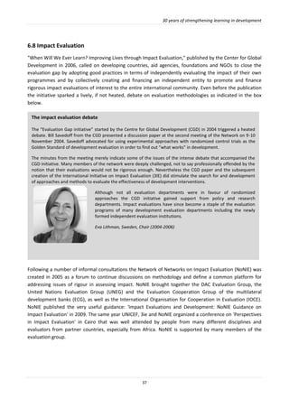 30 years of strengthening learning in development
37
6.8 Impact Evaluation
"When Will We Ever Learn? Improving Lives through Impact Evaluation," published by the Center for Global
Development in 2006, called on developing countries, aid agencies, foundations and NGOs to close the
evaluation gap by adopting good practices in terms of independently evaluating the impact of their own
programmes and by collectively creating and financing an independent entity to promote and finance
rigorous impact evaluations of interest to the entire international community. Even before the publication
the initiative sparked a lively, if not heated, debate on evaluation methodologies as indicated in the box
below.
Following a number of informal consultations the Network of Networks on Impact Evaluation (NoNIE) was
created in 2005 as a forum to continue discussions on methodology and define a common platform for
addressing issues of rigour in assessing impact. NoNIE brought together the DAC Evaluation Group, the
United Nations Evaluation Group (UNEG) and the Evaluation Cooperation Group of the multilateral
development banks (ECG), as well as the International Organisation for Cooperation in Evaluation (IOCE).
NoNIE published the very useful guidance: 'Impact Evaluations and Development: NoNIE Guidance on
Impact Evaluation' in 2009. The same year UNICEF, 3ie and NoNIE organized a conference on 'Perspectives
in Impact Evaluation' in Cairo that was well attended by people from many different disciplines and
evaluators from partner countries, especially from Africa. NoNIE is supported by many members of the
evaluation group.
The impact evaluation debate
The “Evaluation Gap initiative” started by the Centre for Global Development (CGD) in 2004 triggered a heated
debate. Bill Savedoff from the CGD presented a discussion paper at the second meeting of the Network on 9-10
November 2004. Savedoff advocated for using experimental approaches with randomized control trials as the
Golden Standard of development evaluation in order to find out “what works” in development.
The minutes from the meeting merely indicate some of the issues of the intense debate that accompanied the
CGD initiative. Many members of the network were deeply challenged, not to say professionally offended by the
notion that their evaluations would not be rigorous enough. Nevertheless the CGD paper and the subsequent
creation of the International Initiative on Impact Evaluation (3IE) did stimulate the search for and development
of approaches and methods to evaluate the effectiveness of development interventions.
Although not all evaluation departments were in favour of randomized
approaches the CGD initiative gained support from policy and research
departments. Impact evaluations have since become a staple of the evaluation
programs of many development evaluation departments including the newly
formed independent evaluation institutions.
Eva Lithman, Sweden, Chair (2004-2006)
 