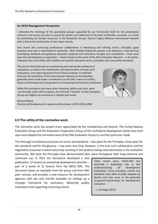 The DAC Network on Development Evaluation
38
6.9 The utility of the normative work
The normative work has proven much appreciated by the membership and beyond. The United Nations
Evaluation Group and the Evaluation Cooperation Group of the multilateral development banks have built
upon and adapted the normative work of the DAC Evaluation Group to suit their particular needs.
The thorough consultative processes on norms and standards – two years for the Principles, three years for
the standards and for the glossary – may seem very long. However, in the end, such collaboration and the
negotiation processes created ownership resulting in the products being used extensively in the evaluation
community. Not least the Principles have demonstrated their value throughout their long existence and
continued use. In 2013 the Secretariat developed a new
publication, 12 lessons on evaluating development activities –
part of a series of 12 lessons from the OECD DAC. The
document draws on examples from the group and from DAC
peer reviews, and provides a new resource for development
agencies with tips and real-life examples on settings up a
strategic framework for evaluation, delivering quality
evaluations and supporting a learning culture.
An OECD Management Perspective
I attended the meetings of the specialized groups supported by our Directorate both for the professional
interest in the issues, but also to assess the quality and usefulness of the work to Member countries, as a basis
for prioritizing our slender resources. In the Evaluation Group I found a highly effective international network
with a distinctive combination of two major strands.
One strand was continuing professional collaboration in developing and refining norms, principles, good
practices and tools in development evaluation. After initially finding the process a bit laborious, I learned how
developing standards and guidance demands sustained and meticulous thought and consultation. I have since
seen that development co-operation – mainly thanks to the work of the DAC Evaluation Network – is far better-
endowed than most fields with credible and useable evaluation terms, principles and now quality standards.
The second strand focused on synthesizing and sharing the substance of
evaluations, as well as the mobilization and dissemination of major joint
evaluations, and capturing lessons from those processes. A landmark
here was the Evaluation of the international response to the Rwandan
genocide which made major contributions to the DAC’s work on Conflict,
Peace and Development and guidance on Evaluating Humanitarian Assistance.
While this evaluation and many other initiatives, before and since, were
not formally under OECD auspices, the informal “network” of the Evaluation
Group was highly instrumental as a catalyst and mover.
Bernard Wood,
Director of Development Co-operation Directorate, OECD (1993-1999)
“Over recent years, OECD-DAC has
exercised a leadership role in this
professionalizing [of development
evaluation]…These principles, criteria and
standards have been broadly adopted by
donors and now serve as the generally
recognized benchmarks for development
evaluation.
- L. Armitage (2011)
 