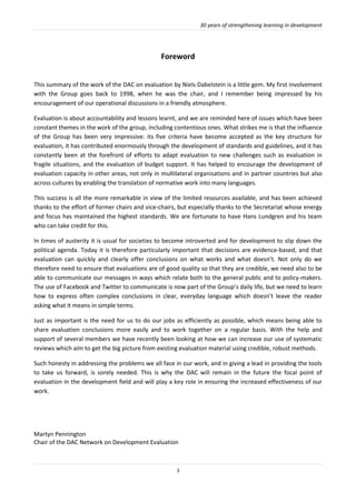 30 years of strengthening learning in development
3
Foreword
This summary of the work of the DAC on evaluation by Niels Dabelstein is a little gem. My first involvement
with the Group goes back to 1998, when he was the chair, and I remember being impressed by his
encouragement of our operational discussions in a friendly atmosphere.
Evaluation is about accountability and lessons learnt, and we are reminded here of issues which have been
constant themes in the work of the group, including contentious ones. What strikes me is that the influence
of the Group has been very impressive: its five criteria have become accepted as the key structure for
evaluation, it has contributed enormously through the development of standards and guidelines, and it has
constantly been at the forefront of efforts to adapt evaluation to new challenges such as evaluation in
fragile situations, and the evaluation of budget support. It has helped to encourage the development of
evaluation capacity in other areas, not only in multilateral organisations and in partner countries but also
across cultures by enabling the translation of normative work into many languages.
This success is all the more remarkable in view of the limited resources available, and has been achieved
thanks to the effort of former chairs and vice-chairs, but especially thanks to the Secretariat whose energy
and focus has maintained the highest standards. We are fortunate to have Hans Lundgren and his team
who can take credit for this.
In times of austerity it is usual for societies to become introverted and for development to slip down the
political agenda. Today it is therefore particularly important that decisions are evidence-based, and that
evaluation can quickly and clearly offer conclusions on what works and what doesn’t. Not only do we
therefore need to ensure that evaluations are of good quality so that they are credible, we need also to be
able to communicate our messages in ways which relate both to the general public and to policy-makers.
The use of Facebook and Twitter to communicate is now part of the Group’s daily life, but we need to learn
how to express often complex conclusions in clear, everyday language which doesn’t leave the reader
asking what it means in simple terms.
Just as important is the need for us to do our jobs as efficiently as possible, which means being able to
share evaluation conclusions more easily and to work together on a regular basis. With the help and
support of several members we have recently been looking at how we can increase our use of systematic
reviews which aim to get the big picture from existing evaluation material using credible, robust methods.
Such honesty in addressing the problems we all face in our work, and in giving a lead in providing the tools
to take us forward, is sorely needed. This is why the DAC will remain in the future the focal point of
evaluation in the development field and will play a key role in ensuring the increased effectiveness of our
work.
Martyn Pennington
Chair of the DAC Network on Development Evaluation
 