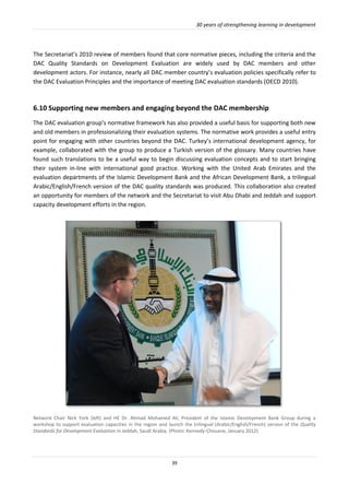 30 years of strengthening learning in development
39
The Secretariat’s 2010 review of members found that core normative pieces, including the criteria and the
DAC Quality Standards on Development Evaluation are widely used by DAC members and other
development actors. For instance, nearly all DAC member country’s evaluation policies specifically refer to
the DAC Evaluation Principles and the importance of meeting DAC evaluation standards (OECD 2010).
6.10 Supporting new members and engaging beyond the DAC membership
The DAC evaluation group’s normative framework has also provided a useful basis for supporting both new
and old members in professionalizing their evaluation systems. The normative work provides a useful entry
point for engaging with other countries beyond the DAC. Turkey’s international development agency, for
example, collaborated with the group to produce a Turkish version of the glossary. Many countries have
found such translations to be a useful way to begin discussing evaluation concepts and to start bringing
their system in-line with international good practice. Working with the United Arab Emirates and the
evaluation departments of the Islamic Development Bank and the African Development Bank, a trilingual
Arabic/English/French version of the DAC quality standards was produced. This collaboration also created
an opportunity for members of the network and the Secretariat to visit Abu Dhabi and Jeddah and support
capacity development efforts in the region.
Network Chair Nick York (left) and HE Dr. Ahmad Mohamed Ali, President of the Islamic Development Bank Group during a
workshop to support evaluation capacities in the region and launch the trilingual (Arabic/English/French) version of the Quality
Standards for Development Evaluation in Jeddah, Saudi Arabia. (Photo: Kennedy-Chouane, January 2012).
 