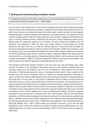 The DAC Network on Development Evaluation
40
7. Sharing and communicating evaluation results
One issue came to the forefront early – that of use of evaluation results and how to feed-back evaluation
results to policy makers and programme designers. Evaluations did not always show positive results of aid,
which meant they were not necessarily popular with policy makers. Several members had seen negative
findings repressed or evaluation findings used selectively to suit political interests. The question was: how
to get the message across? In 1987 the Group conducted a survey of donors’ experiences and discussed the
issue at a seminar hosted by Canada in September the same year. This was followed by another survey.
Canada pulled the information together and “A Review” of Donors’ Systems for Feedback from Aid
Evaluation” was published in 1990. The report was another example of documenting and sharing
experiences, and apart from the use made by individual agencies it informed the DAC Principles for
Evaluation of Development Assistance. After the review of the Principles in 1998, which included a survey
of evaluation users, it was concluded that feedback and communication practices needed to be improved.
To take this work forward Japan hosted a workshop in Tokyo in September 2000 to share experiences and
draw lessons from current best practices. A Background Synthesis Report and the workshop report were
compiled and published in 2000 as “Evaluation Feedback for Effective Learning and Accountability.” This
report illustrates many different approaches to feed-back which are still useful.
The exchange of information between members in the early years was, seen with today’s eyes, rather
primitive: In addition to the Exchange of Information session at every meeting, evaluation plans and
evaluation reports were exchanged by mail. This was not effective as many members did not share
information. In 1986 Canada presented a study on ‘automated retrieval systems’. About a quarter of the
members had some kind of ‘automated system’ for storing and retrieving evaluations. Discussing the
report, members were divided roughly between those who had already ventured into automated systems
and found them not very useful, or who feared an indigestible flood of material, and those who saw
automated systems as a way of reducing the flow of information to essentials. Time has proven them all
wrong. Canada continued exploring ways of collecting and sharing evaluation reports electronically and in
1988 the “DAC Evaluation Reports Inventory System” was launched. Initially the ‘Inventory’ was restricted
to members only (as several agencies did not publish their evaluation reports) and reports were submitted
on diskettes and the inventory updated once a year and distributed by diskette. By 1994, 29 agencies
contributed to the inventory and in contained more than 1.500 evaluation abstracts and 945 planned
evaluations. In 1998 the Inventory migrated to the Internet and most of its content became available to the
public. In 2005 the inventory, which by then contained more than 1300 full reports was replaced by DEReC:
the DAC Evaluation Resource Centre online. In 2000 the group established its own (restricted) website on
OECD DAC Website. And in 2005 a public website was launched. Since then, in tune with the rapid
development of the Internet, the Secretariat has kept the website lively by adding features and links,
updating documents and reports as well as using Facebook, Twitter and YouTube to convey messages to a
wider public.
“Strengthening exchange of information, experience and co-operation between national and, as
appropriate multilateral evaluation units.” – 1982 mandate
 
