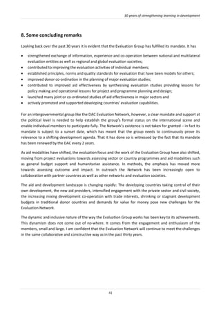 30 years of strengthening learning in development
41
8. Some concluding remarks
Looking back over the past 30 years it is evident that the Evaluation Group has fulfilled its mandate. It has
 strengthened exchange of information, experience and co-operation between national and multilateral
evaluation entities as well as regional and global evaluation societies;
 contributed to improving the evaluation activities of individual members;
 established principles, norms and quality standards for evaluation that have been models for others;
 improved donor co-ordination in the planning of major evaluation studies;
 contributed to improved aid effectiveness by synthesising evaluation studies providing lessons for
policy making and operational lessons for project and programme planning and design;
 launched many joint or co-ordinated studies of aid effectiveness in major sectors and
 actively promoted and supported developing countries' evaluation capabilities.
For an intergovernmental group like the DAC Evaluation Network, however, a clear mandate and support at
the political level is needed to help establish the group’s formal status on the international scene and
enable individual members to participate fully. The Network’s existence is not taken for granted – in fact its
mandate is subject to a sunset date, which has meant that the group needs to continuously prove its
relevance to a shifting development agenda. That it has done so is witnessed by the fact that its mandate
has been renewed by the DAC every 2 years.
As aid modalities have shifted, the evaluation focus and the work of the Evaluation Group have also shifted,
moving from project evaluations towards assessing sector or country programmes and aid modalities such
as general budget support and humanitarian assistance. In methods, the emphasis has moved more
towards assessing outcome and impact. In outreach the Network has been increasingly open to
collaboration with partner countries as well as other networks and evaluation societies.
The aid and development landscape is changing rapidly: The developing countries taking control of their
own development, the new aid providers, intensified engagement with the private sector and civil society,
the increasing mixing development co-operation with trade interests, shrinking or stagnant development
budgets in traditional donor countries and demands for value for money pose new challenges for the
Evaluation Network.
The dynamic and inclusive nature of the way the Evaluation Group works has been key to its achievements.
This dynamism does not come out of no-where. It comes from the engagement and enthusiasm of the
members, small and large. I am confident that the Evaluation Network will continue to meet the challenges
in the same collaborative and constructive way as in the past thirty years.
 