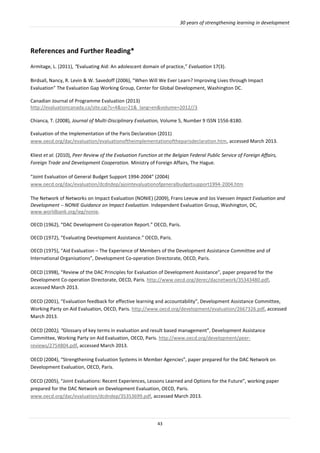 30 years of strengthening learning in development
43
References and Further Reading*
Armitage, L. (2011), “Evaluating Aid: An adolescent domain of practice,” Evaluation 17(3).
Birdsall, Nancy, R. Levin & W. Savedoff (2006), “When Will We Ever Learn? Improving Lives through Impact
Evaluation” The Evaluation Gap Working Group, Center for Global Development, Washington DC.
Canadian Journal of Programme Evaluation (2013)
http://evaluationcanada.ca/site.cgi?s=4&ss=21&_lang=en&volume=2012//3
Chianca, T. (2008), Journal of Multi-Disciplinary Evaluation, Volume 5, Number 9 ISSN 1556-8180.
Evaluation of the Implementation of the Paris Declaration (2011)
www.oecd.org/dac/evaluation/evaluationoftheimplementationoftheparisdeclaration.htm, accessed March 2013.
Kliest et al. (2010), Peer Review of the Evaluation Function at the Belgian Federal Public Service of Foreign Affairs,
Foreign Trade and Development Cooperation. Ministry of Foreign Affairs, The Hague.
“Joint Evaluation of General Budget Support 1994-2004” (2004)
www.oecd.org/dac/evaluation/dcdndep/ajointevaluationofgeneralbudgetsupport1994-2004.htm
The Network of Networks on Impact Evaluation (NONIE) (2009), Frans Leeuw and Jos Vaessen Impact Evaluation and
Development  NONIE Guidance on Impact Evaluation. Independent Evaluation Group, Washington, DC,
www.worldbank.org/ieg/nonie.
OECD (1962), “DAC Development Co-operation Report.” OECD, Paris.
OECD (1972), “Evaluating Development Assistance.” OECD, Paris.
OECD (1975), “Aid Evaluation – The Experience of Members of the Development Assistance Committee and of
International Organisations”, Development Co-operation Directorate, OECD, Paris.
OECD (1998), “Review of the DAC Principles for Evaluation of Development Assistance”, paper prepared for the
Development Co-operation Directorate, OECD, Paris. http://www.oecd.org/derec/dacnetwork/35343480.pdf,
accessed March 2013.
OECD (2001), “Evaluation feedback for effective learning and accountability”, Development Assistance Committee,
Working Party on Aid Evaluation, OECD, Paris. http://www.oecd.org/development/evaluation/2667326.pdf, accessed
March 2013.
OECD (2002), “Glossary of key terms in evaluation and result based management”, Development Assistance
Committee, Working Party on Aid Evaluation, OECD, Paris. http://www.oecd.org/development/peer-
reviews/2754804.pdf, accessed March 2013.
OECD (2004), “Strengthening Evaluation Systems in Member Agencies”, paper prepared for the DAC Network on
Development Evaluation, OECD, Paris.
OECD (2005), “Joint Evaluations: Recent Experiences, Lessons Learned and Options for the Future”, working paper
prepared for the DAC Network on Development Evaluation, OECD, Paris.
www.oecd.org/dac/evaluation/dcdndep/35353699.pdf, accessed March 2013.
 