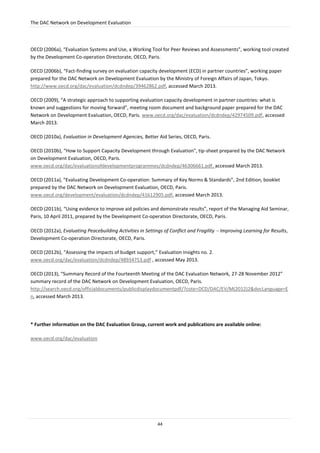 The DAC Network on Development Evaluation
44
OECD (2006a), “Evaluation Systems and Use, a Working Tool for Peer Reviews and Assessments”, working tool created
by the Development Co-operation Directorate, OECD, Paris.
OECD (2006b), “Fact-finding survey on evaluation capacity development (ECD) in partner countries”, working paper
prepared for the DAC Network on Development Evaluation by the Ministry of Foreign Affairs of Japan, Tokyo.
http://www.oecd.org/dac/evaluation/dcdndep/39462862.pdf, accessed March 2013.
OECD (2009), “A strategic approach to supporting evaluation capacity development in partner countries: what is
known and suggestions for moving forward”, meeting room document and background paper prepared for the DAC
Network on Development Evaluation, OECD, Paris. www.oecd.org/dac/evaluation/dcdndep/42974509.pdf, accessed
March 2013.
OECD (2010a), Evaluation in Development Agencies, Better Aid Series, OECD, Paris.
OECD (2010b), “How to Support Capacity Development through Evaluation", tip-sheet prepared by the DAC Network
on Development Evaluation, OECD, Paris.
www.oecd.org/dac/evaluationofdevelopmentprogrammes/dcdndep/46306661.pdf, accessed March 2013.
OECD (2011a), “Evaluating Development Co-operation: Summary of Key Norms & Standards”, 2nd Edition, booklet
prepared by the DAC Network on Development Evaluation, OECD, Paris.
www.oecd.org/development/evaluation/dcdndep/41612905.pdf, accessed March 2013.
OECD (2011b), “Using evidence to improve aid policies and demonstrate results”, report of the Managing Aid Seminar,
Paris, 10 April 2011, prepared by the Development Co-operation Directorate, OECD, Paris.
OECD (2012a), Evaluating Peacebuilding Activities in Settings of Conflict and Fragility  Improving Learning for Results,
Development Co-operation Directorate, OECD, Paris.
OECD (2012b), “Assessing the impacts of budget support,” Evaluation Insights no. 2.
www.oecd.org/dac/evaluation/dcdndep/48934753.pdf , accessed May 2013.
OECD (2013), “Summary Record of the Fourteenth Meeting of the DAC Evaluation Network, 27-28 November 2012”
summary record of the DAC Network on Development Evaluation, OECD, Paris.
http://search.oecd.org/officialdocuments/publicdisplaydocumentpdf/?cote=DCD/DAC/EV/M(2012)2&docLanguage=E
n, accessed March 2013.
* Further information on the DAC Evaluation Group, current work and publications are available online:
www.oecd.org/dac/evaluation
 