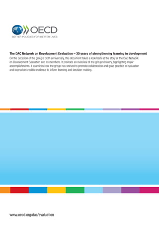 www.oecd.org/dac/evaluation
1
2
The DAC Network on Development Evaluation – 30 years of strengthening learning in development
On the occasion of the group’s 30th anniversary, this document takes a look back at the story of the DAC Network
on Development Evaluation and its members. It provides an overview of the group’s history, highlighting major
accomplishments. It examines how the group has worked to promote collaboration and good practice in evaluation
and to provide credible evidence to inform learning and decision-making.
 